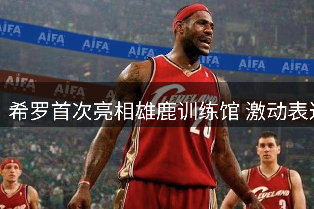 希罗首次亮相雄鹿训练馆 激动表达新体验